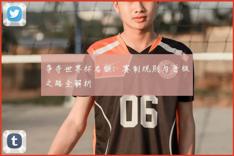 争夺世界杯名额:赛制规则与晋级之路全解析