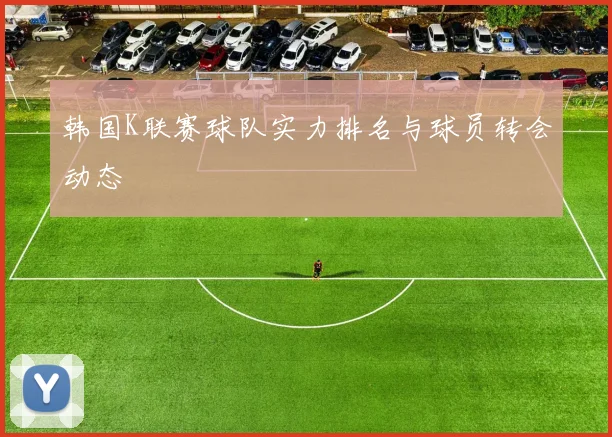 韩国K联赛球队实力排名与球员转会动态