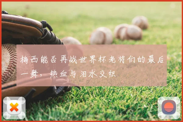 梅西能否再战世界杯老将们的最后一舞,热血与泪水交织