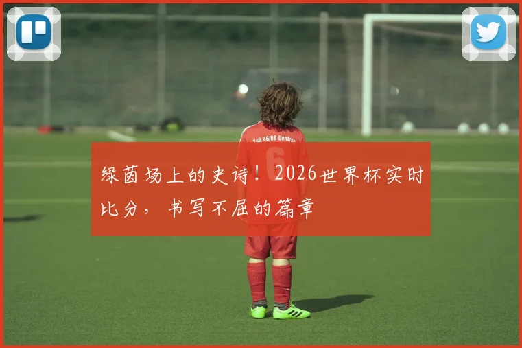 绿茵场上的史诗！2026世界杯实时比分，书写不屈的篇章