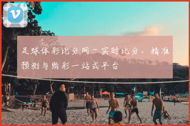 足球体彩比分网 - 实时比分、精准预测与购彩一站式平台