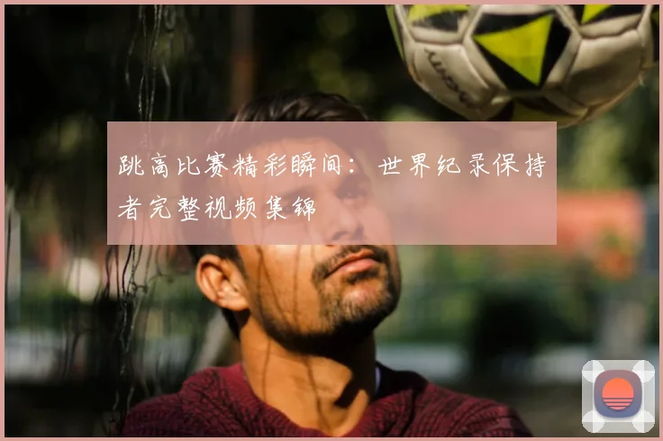 跳高比赛精彩瞬间：世界纪录保持者完整视频集锦