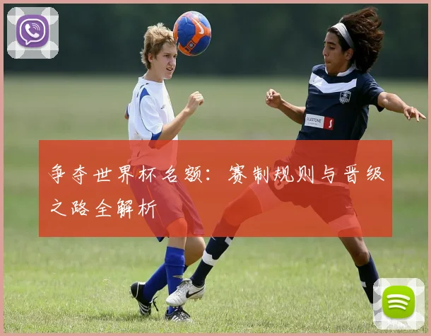 争夺世界杯名额:赛制规则与晋级之路全解析