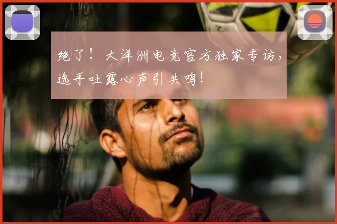 绝了！大洋洲电竞官方独家专访，选手吐露心声引共鸣！