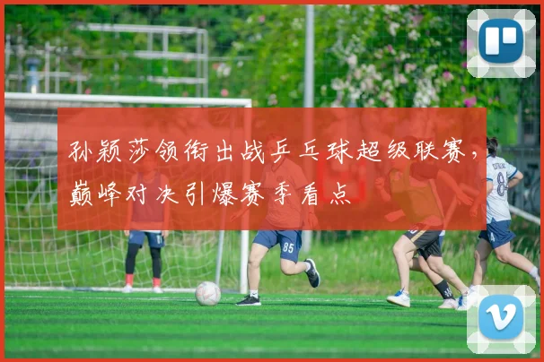 孙颖莎领衔出战乒乓球超级联赛,巅峰对决引爆赛季看点