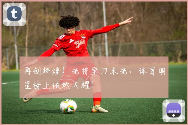 再创辉煌!老将宝刀未老,体育明星榜上依然闪耀!