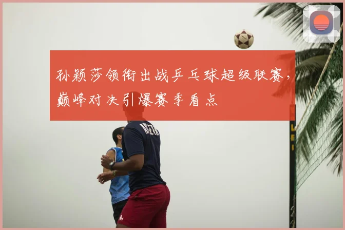孙颖莎领衔出战乒乓球超级联赛，巅峰对决引爆赛季看点