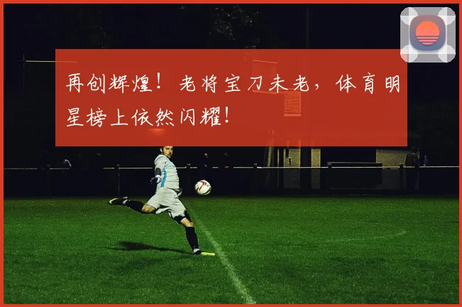 再创辉煌！老将宝刀未老，体育明星榜上依然闪耀！