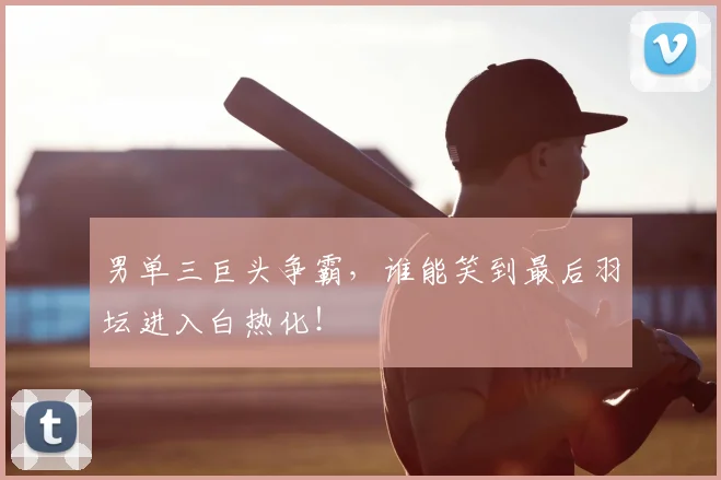 男单三巨头争霸，谁能笑到最后羽坛进入白热化！