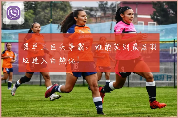 男单三巨头争霸,谁能笑到最后羽坛进入白热化!