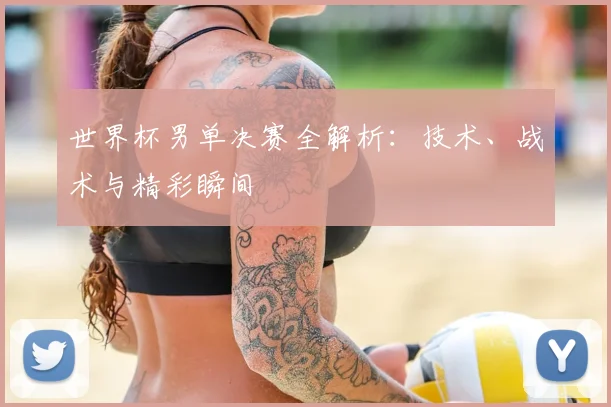 世界杯男单决赛全解析：技术、战术与精彩瞬间