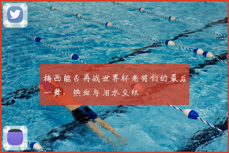 梅西能否再战世界杯老将们的最后一舞,热血与泪水交织